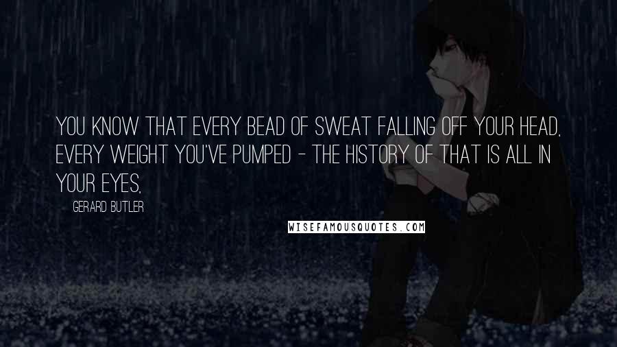 Gerard Butler Quotes: You know that every bead of sweat falling off your head, every weight you've pumped - the history of that is all in your eyes,