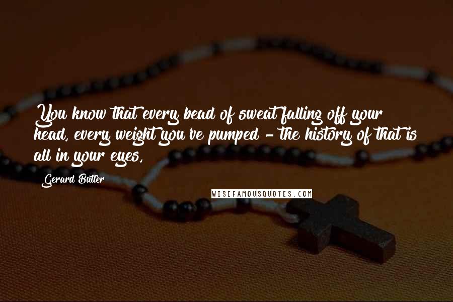 Gerard Butler Quotes: You know that every bead of sweat falling off your head, every weight you've pumped - the history of that is all in your eyes,