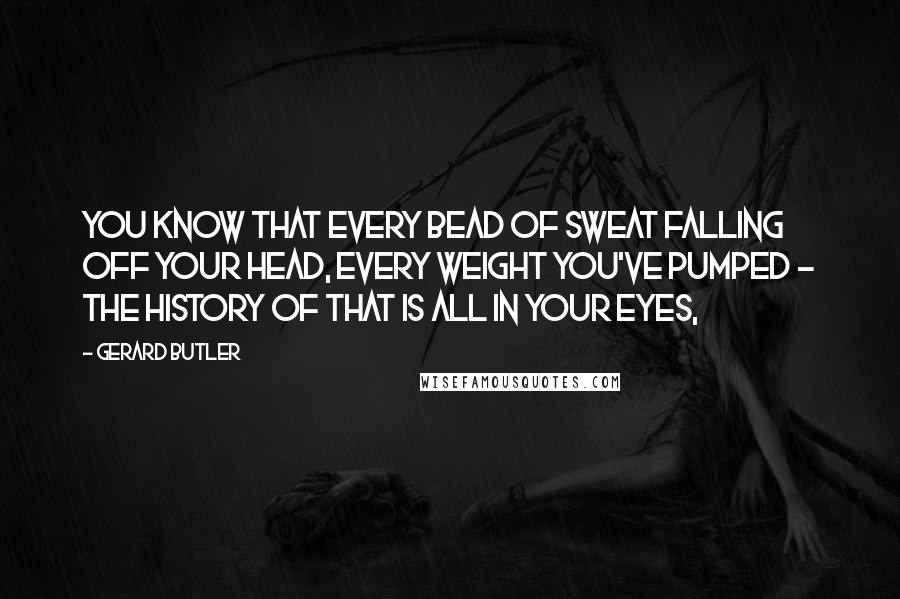 Gerard Butler Quotes: You know that every bead of sweat falling off your head, every weight you've pumped - the history of that is all in your eyes,