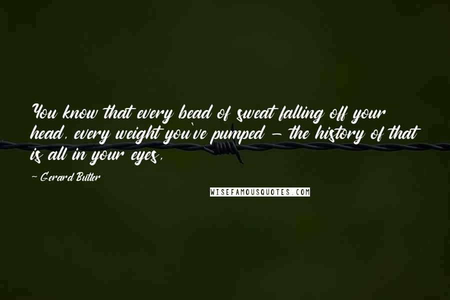 Gerard Butler Quotes: You know that every bead of sweat falling off your head, every weight you've pumped - the history of that is all in your eyes,