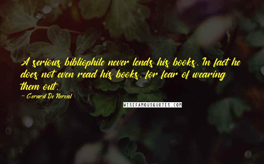 Gerard De Nerval Quotes: A serious bibliophile never lends his books. In fact he does not even read his books, for fear of wearing them out.