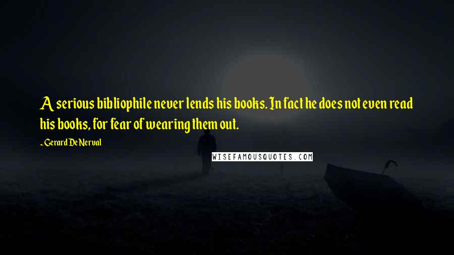 Gerard De Nerval Quotes: A serious bibliophile never lends his books. In fact he does not even read his books, for fear of wearing them out.