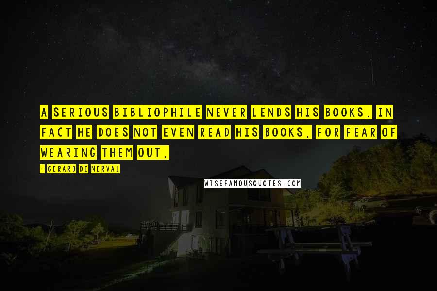 Gerard De Nerval Quotes: A serious bibliophile never lends his books. In fact he does not even read his books, for fear of wearing them out.