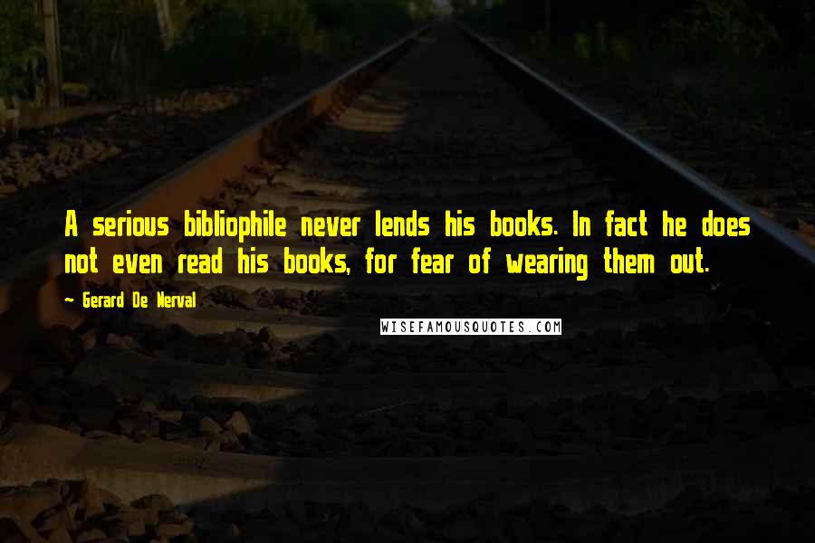 Gerard De Nerval Quotes: A serious bibliophile never lends his books. In fact he does not even read his books, for fear of wearing them out.