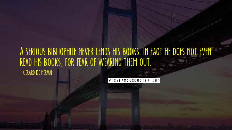 Gerard De Nerval Quotes: A serious bibliophile never lends his books. In fact he does not even read his books, for fear of wearing them out.