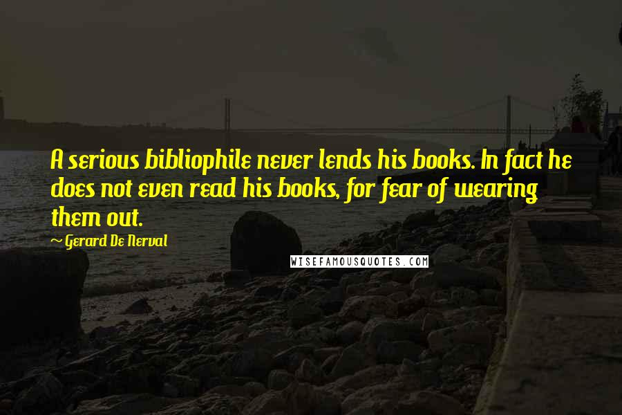 Gerard De Nerval Quotes: A serious bibliophile never lends his books. In fact he does not even read his books, for fear of wearing them out.