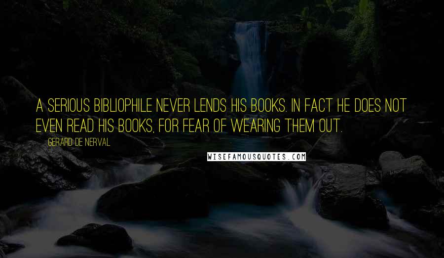 Gerard De Nerval Quotes: A serious bibliophile never lends his books. In fact he does not even read his books, for fear of wearing them out.