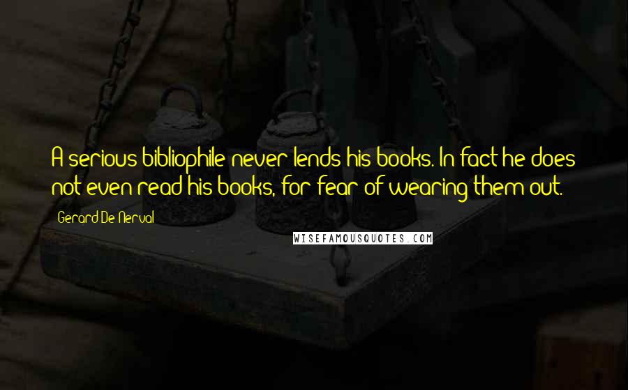 Gerard De Nerval Quotes: A serious bibliophile never lends his books. In fact he does not even read his books, for fear of wearing them out.