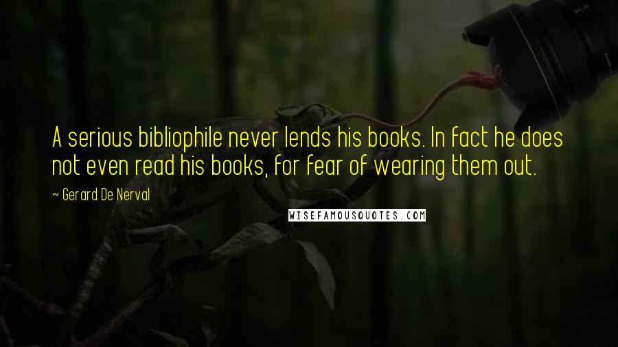 Gerard De Nerval Quotes: A serious bibliophile never lends his books. In fact he does not even read his books, for fear of wearing them out.