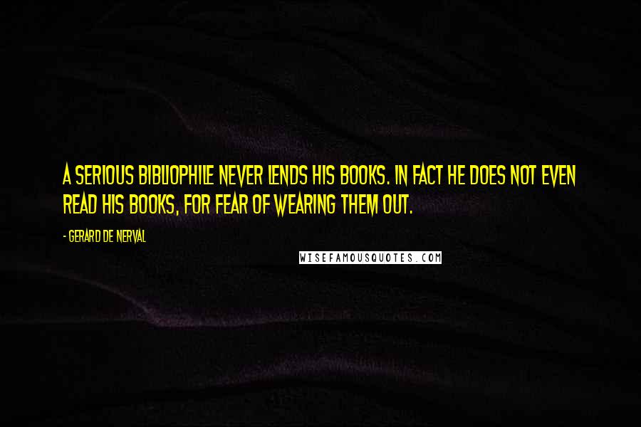 Gerard De Nerval Quotes: A serious bibliophile never lends his books. In fact he does not even read his books, for fear of wearing them out.