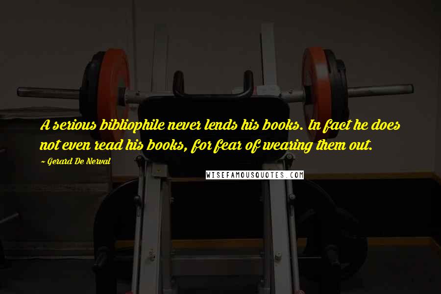 Gerard De Nerval Quotes: A serious bibliophile never lends his books. In fact he does not even read his books, for fear of wearing them out.