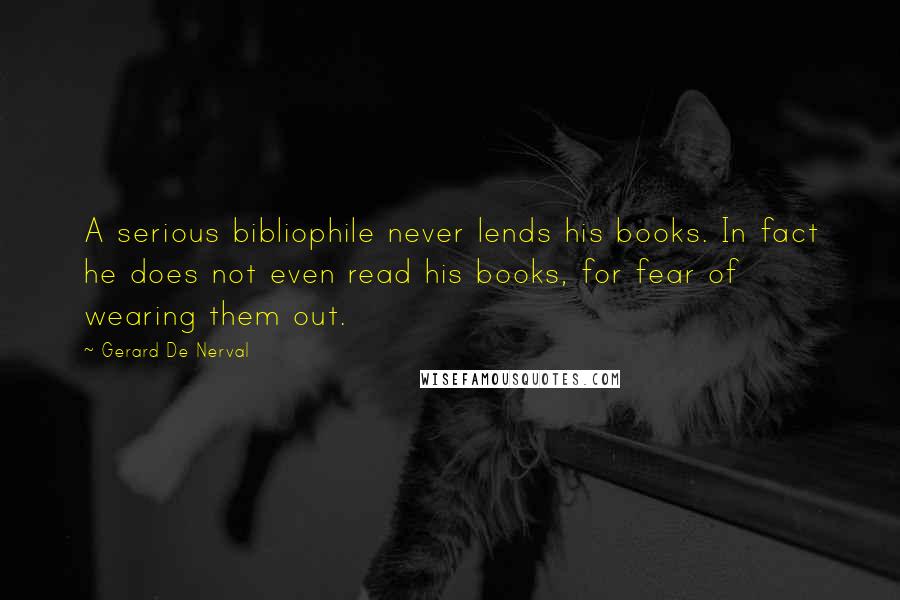 Gerard De Nerval Quotes: A serious bibliophile never lends his books. In fact he does not even read his books, for fear of wearing them out.