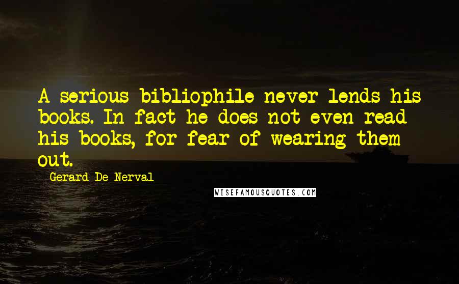 Gerard De Nerval Quotes: A serious bibliophile never lends his books. In fact he does not even read his books, for fear of wearing them out.