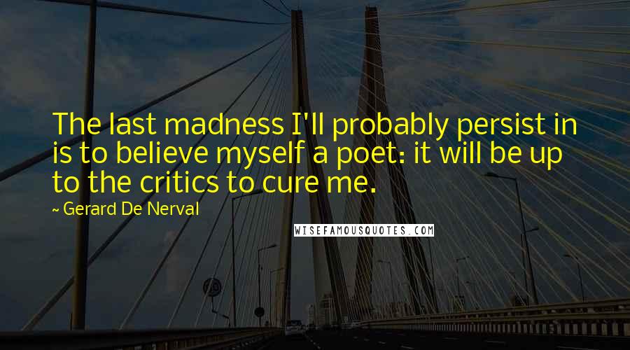 Gerard De Nerval Quotes: The last madness I'll probably persist in is to believe myself a poet: it will be up to the critics to cure me.
