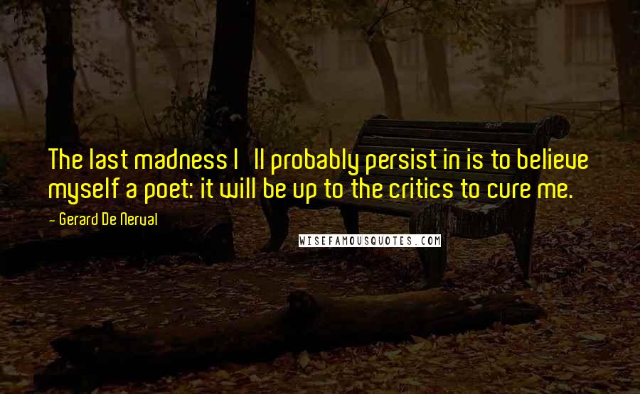 Gerard De Nerval Quotes: The last madness I'll probably persist in is to believe myself a poet: it will be up to the critics to cure me.