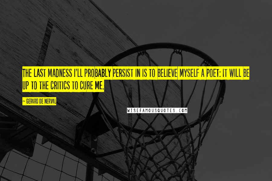 Gerard De Nerval Quotes: The last madness I'll probably persist in is to believe myself a poet: it will be up to the critics to cure me.