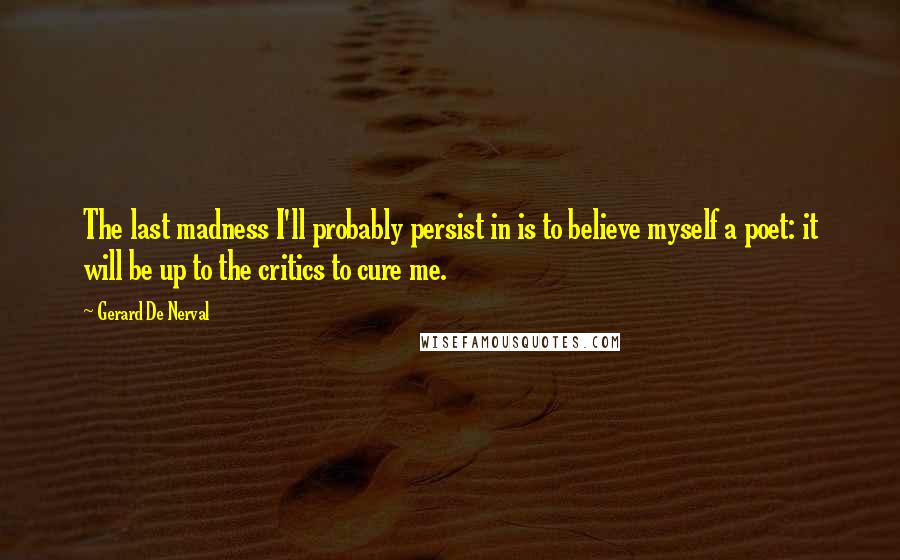 Gerard De Nerval Quotes: The last madness I'll probably persist in is to believe myself a poet: it will be up to the critics to cure me.