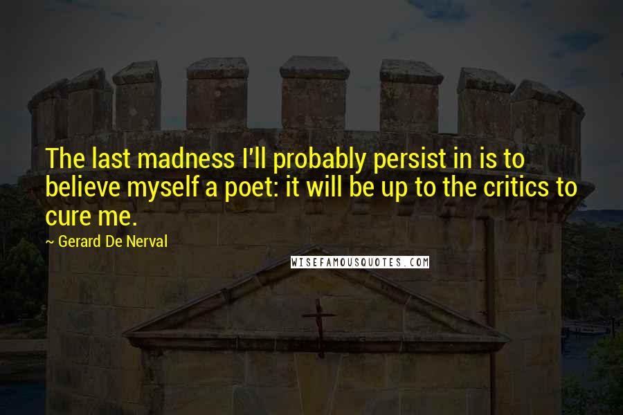 Gerard De Nerval Quotes: The last madness I'll probably persist in is to believe myself a poet: it will be up to the critics to cure me.