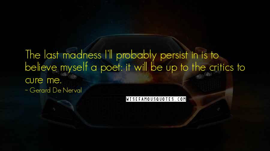 Gerard De Nerval Quotes: The last madness I'll probably persist in is to believe myself a poet: it will be up to the critics to cure me.