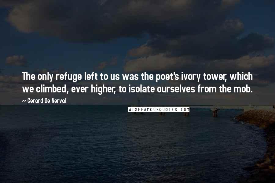 Gerard De Nerval Quotes: The only refuge left to us was the poet's ivory tower, which we climbed, ever higher, to isolate ourselves from the mob.