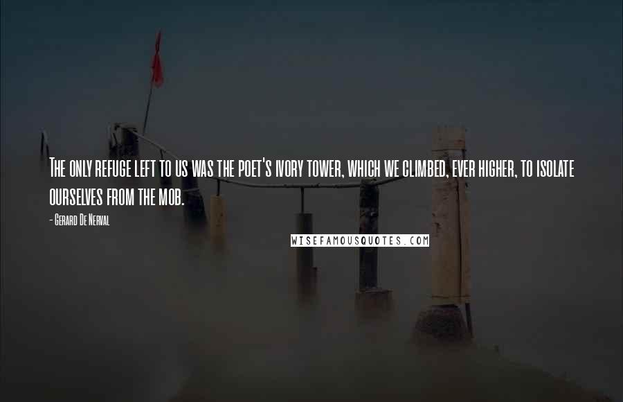 Gerard De Nerval Quotes: The only refuge left to us was the poet's ivory tower, which we climbed, ever higher, to isolate ourselves from the mob.