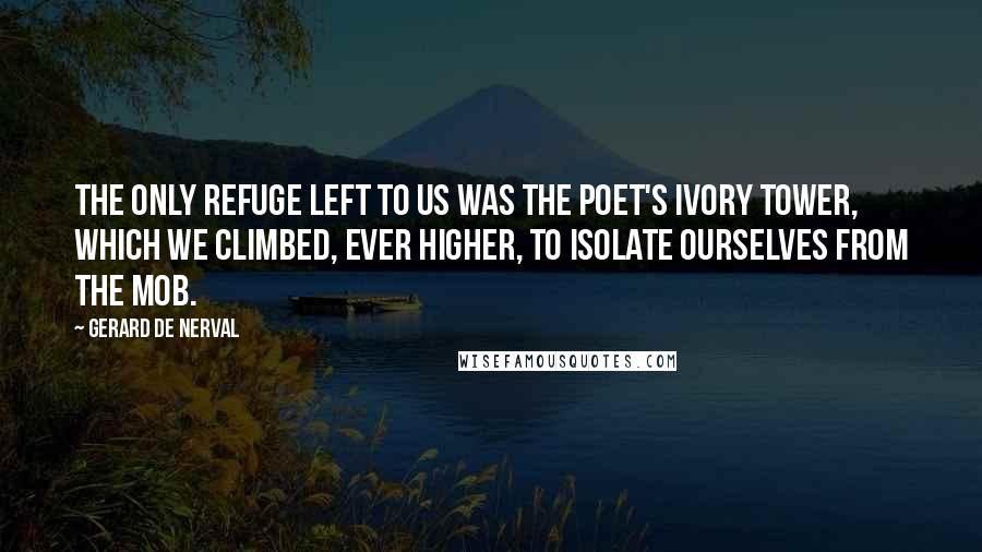 Gerard De Nerval Quotes: The only refuge left to us was the poet's ivory tower, which we climbed, ever higher, to isolate ourselves from the mob.