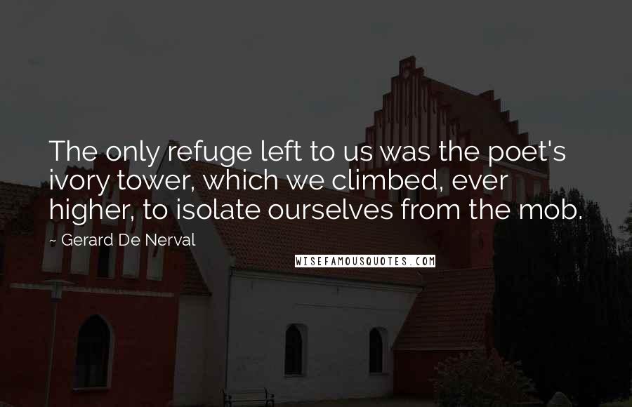 Gerard De Nerval Quotes: The only refuge left to us was the poet's ivory tower, which we climbed, ever higher, to isolate ourselves from the mob.