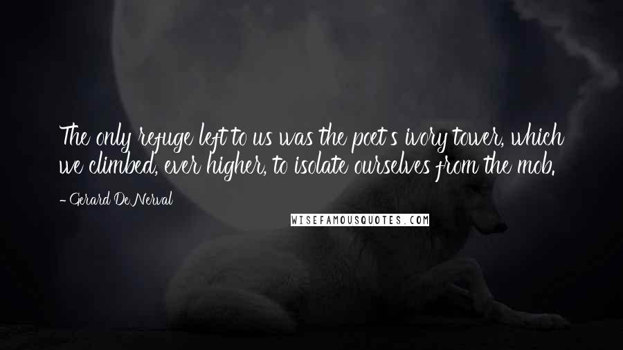 Gerard De Nerval Quotes: The only refuge left to us was the poet's ivory tower, which we climbed, ever higher, to isolate ourselves from the mob.