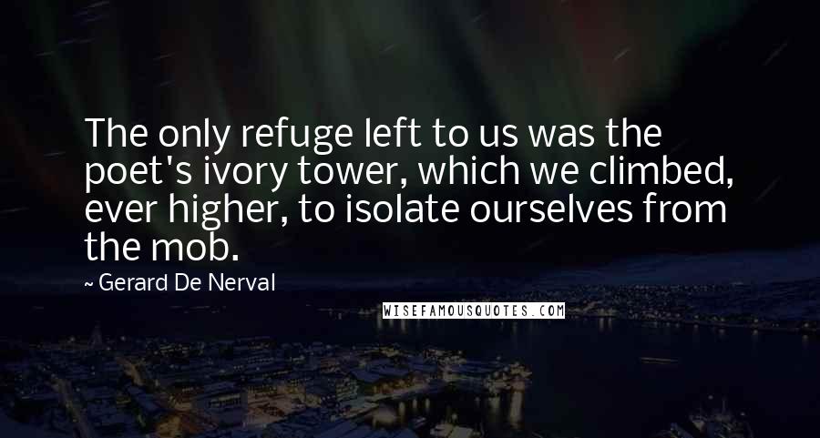 Gerard De Nerval Quotes: The only refuge left to us was the poet's ivory tower, which we climbed, ever higher, to isolate ourselves from the mob.