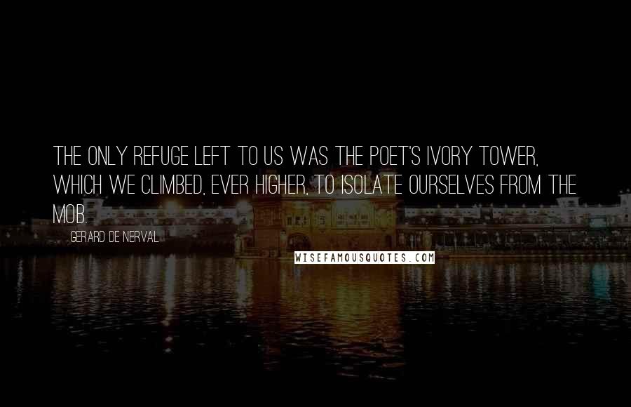 Gerard De Nerval Quotes: The only refuge left to us was the poet's ivory tower, which we climbed, ever higher, to isolate ourselves from the mob.