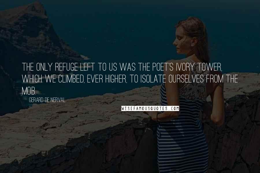 Gerard De Nerval Quotes: The only refuge left to us was the poet's ivory tower, which we climbed, ever higher, to isolate ourselves from the mob.