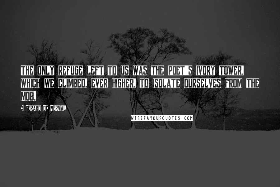 Gerard De Nerval Quotes: The only refuge left to us was the poet's ivory tower, which we climbed, ever higher, to isolate ourselves from the mob.