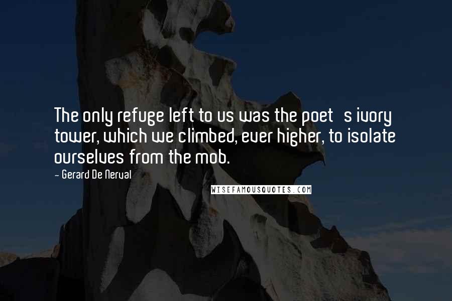 Gerard De Nerval Quotes: The only refuge left to us was the poet's ivory tower, which we climbed, ever higher, to isolate ourselves from the mob.