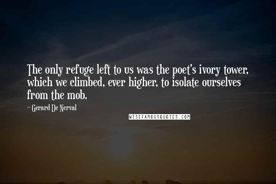 Gerard De Nerval Quotes: The only refuge left to us was the poet's ivory tower, which we climbed, ever higher, to isolate ourselves from the mob.