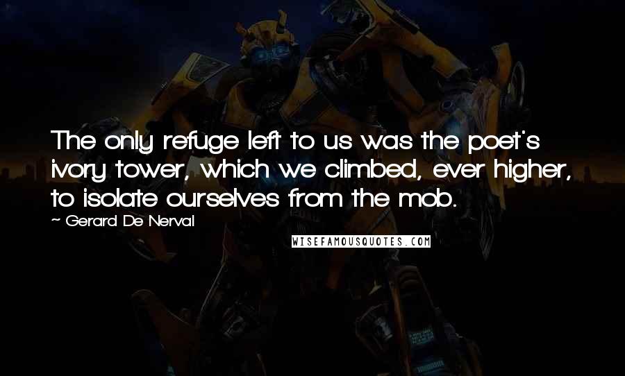 Gerard De Nerval Quotes: The only refuge left to us was the poet's ivory tower, which we climbed, ever higher, to isolate ourselves from the mob.