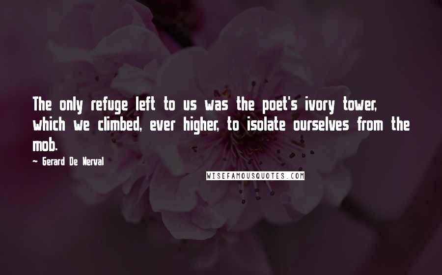 Gerard De Nerval Quotes: The only refuge left to us was the poet's ivory tower, which we climbed, ever higher, to isolate ourselves from the mob.