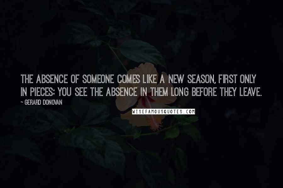 Gerard Donovan Quotes: The absence of someone comes like a new season, first only in pieces: you see the absence in them long before they leave.