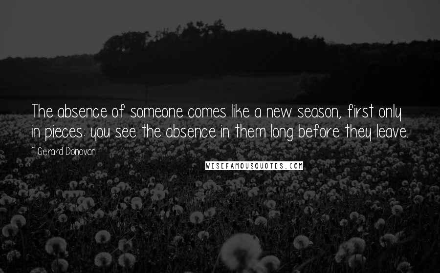 Gerard Donovan Quotes: The absence of someone comes like a new season, first only in pieces: you see the absence in them long before they leave.