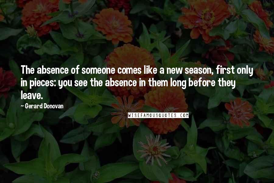Gerard Donovan Quotes: The absence of someone comes like a new season, first only in pieces: you see the absence in them long before they leave.