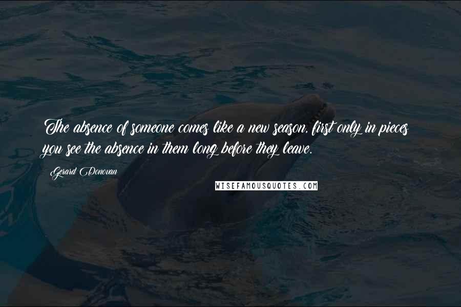 Gerard Donovan Quotes: The absence of someone comes like a new season, first only in pieces: you see the absence in them long before they leave.