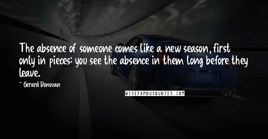 Gerard Donovan Quotes: The absence of someone comes like a new season, first only in pieces: you see the absence in them long before they leave.