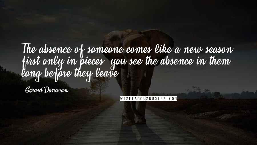 Gerard Donovan Quotes: The absence of someone comes like a new season, first only in pieces: you see the absence in them long before they leave.