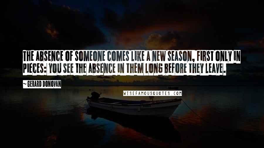 Gerard Donovan Quotes: The absence of someone comes like a new season, first only in pieces: you see the absence in them long before they leave.