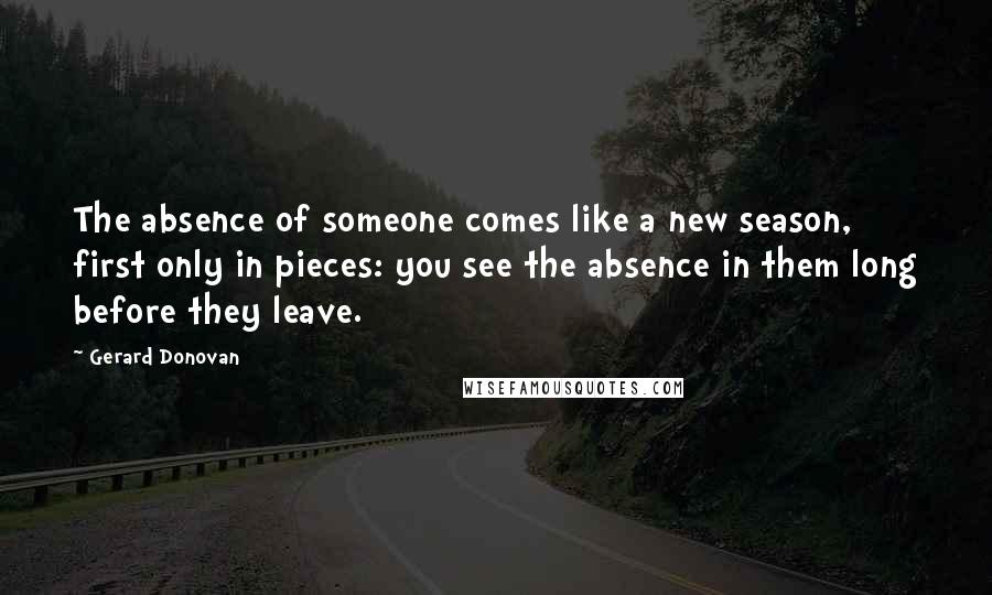 Gerard Donovan Quotes: The absence of someone comes like a new season, first only in pieces: you see the absence in them long before they leave.