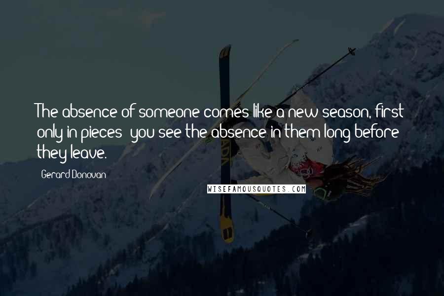 Gerard Donovan Quotes: The absence of someone comes like a new season, first only in pieces: you see the absence in them long before they leave.