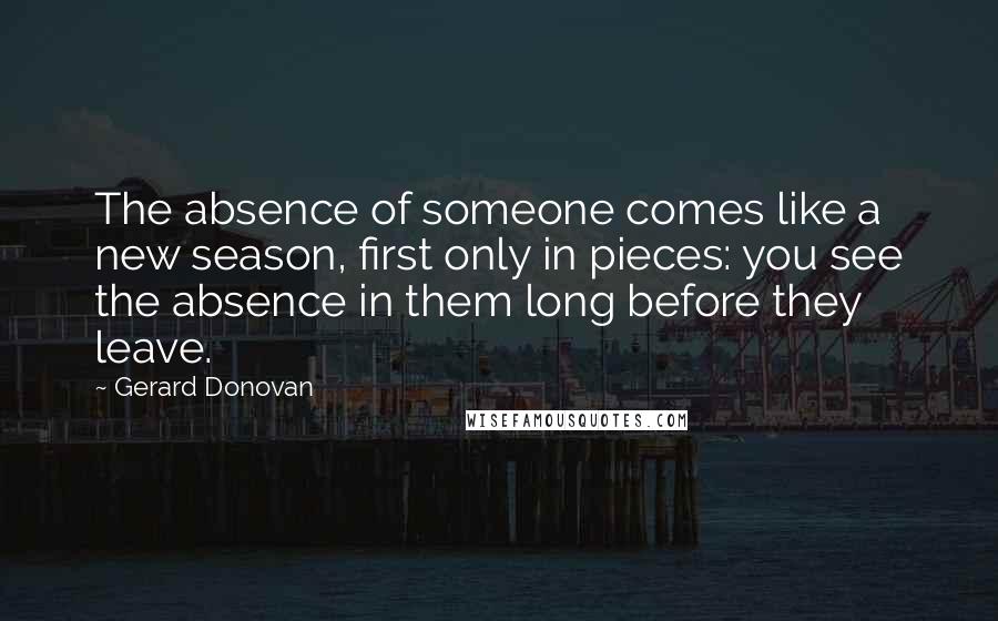 Gerard Donovan Quotes: The absence of someone comes like a new season, first only in pieces: you see the absence in them long before they leave.