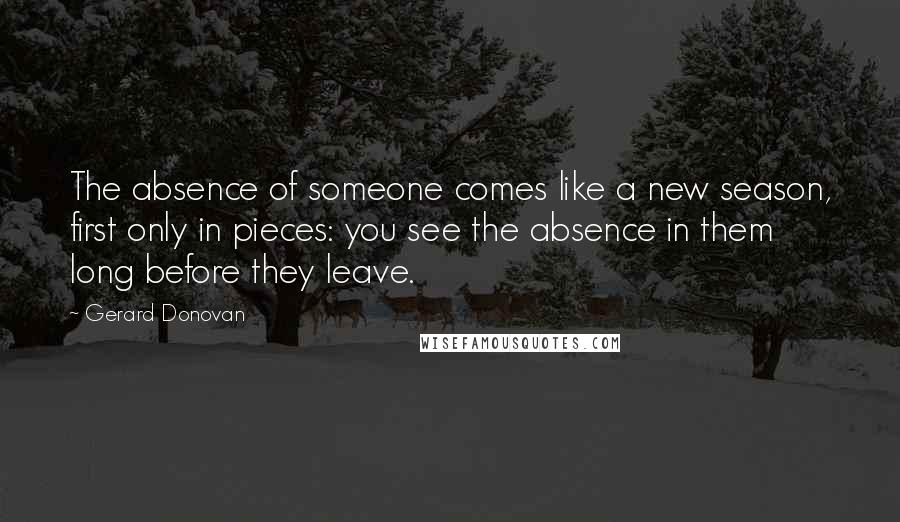 Gerard Donovan Quotes: The absence of someone comes like a new season, first only in pieces: you see the absence in them long before they leave.