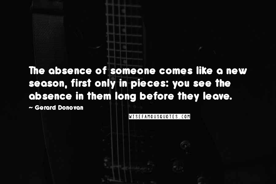 Gerard Donovan Quotes: The absence of someone comes like a new season, first only in pieces: you see the absence in them long before they leave.