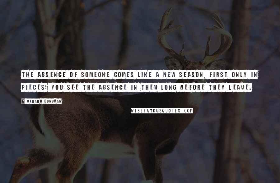 Gerard Donovan Quotes: The absence of someone comes like a new season, first only in pieces: you see the absence in them long before they leave.