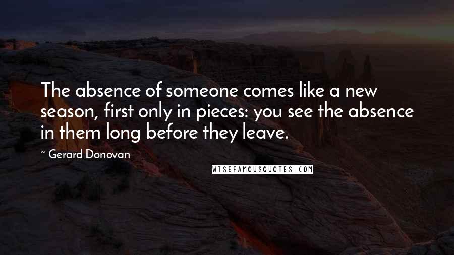 Gerard Donovan Quotes: The absence of someone comes like a new season, first only in pieces: you see the absence in them long before they leave.